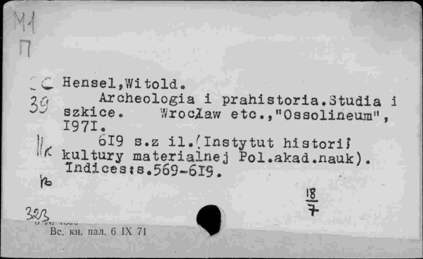 ﻿'rb
Hensel,Witold.
Archeologia і prahistoria.Studia і szkice. Wroclaw etc.,"Ossolineum", 1971.
619 s.z il.(Instytut historiî kultury materialnej Pol.akad.nauk). Indices:3.569-619.
1
Вс. кн. пал. 6 IX 71